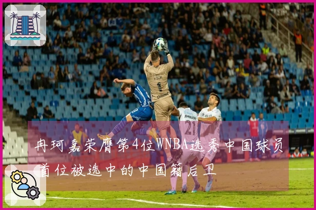 冉珂嘉荣膺第4位WNBA选秀中国球员 首位被选中的中国籍后卫