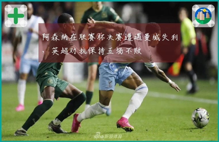 阿森纳在联赛杯决赛遭遇曼城失利，英超对抗保持五场不败