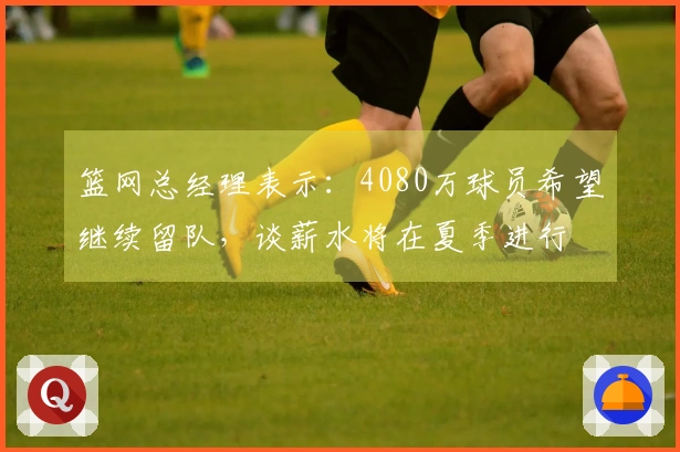 篮网总经理表示：4080万球员希望继续留队，谈薪水将在夏季进行