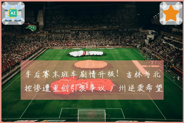 季后赛末班车剧情升级！吉林与北控惨遭重创引发争议 广州逆袭希望大增