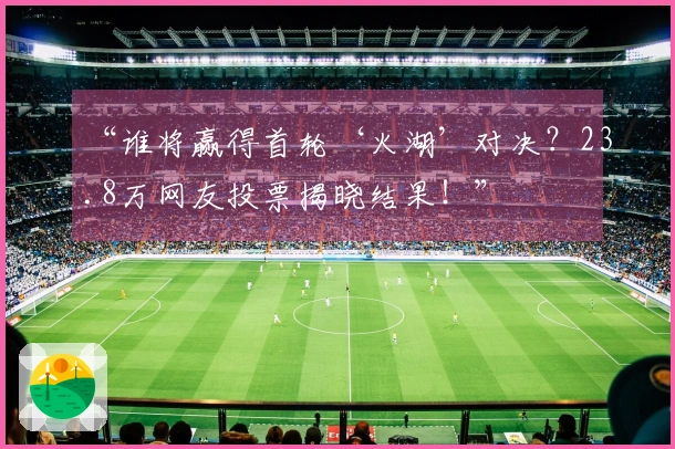 “谁将赢得首轮‘火湖’对决？23.8万网友投票揭晓结果！”