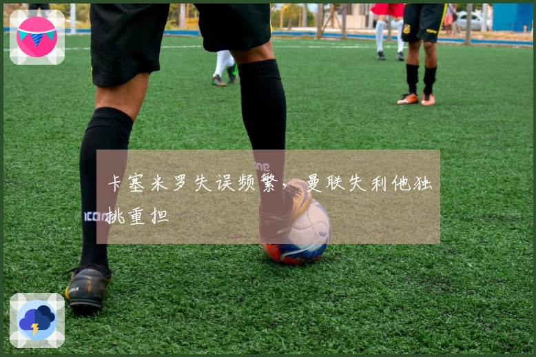 卡塞米罗失误频繁，曼联失利他独挑重担