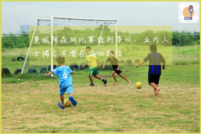 曼城阿森纳比赛裁判争议，业内人士揭示其潜在偏向队伍