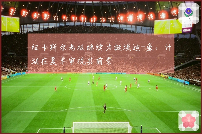 纽卡斯尔老板继续力挺埃迪-豪，计划在夏季审视其前景