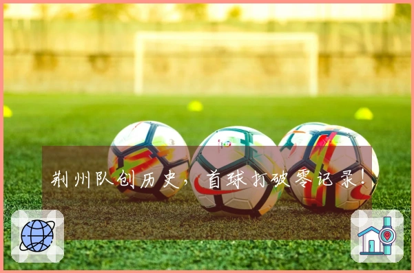 荆州队创历史，首球打破零记录！