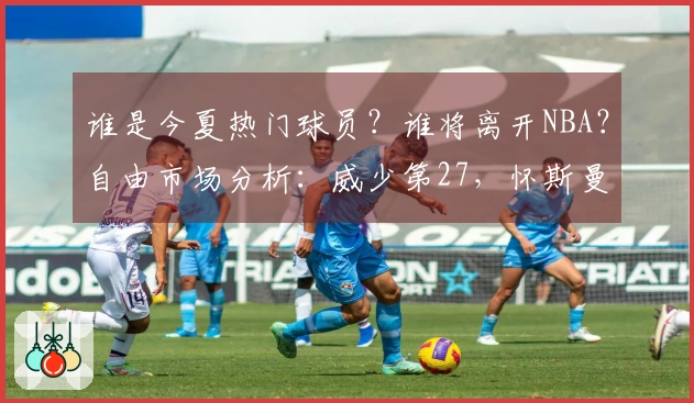 谁是今夏热门球员？谁将离开NBA？自由市场分析：威少第27，怀斯曼倒数第三