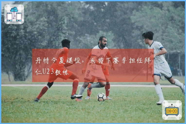 丹特今夏退役，或将下赛季担任拜仁U23教练