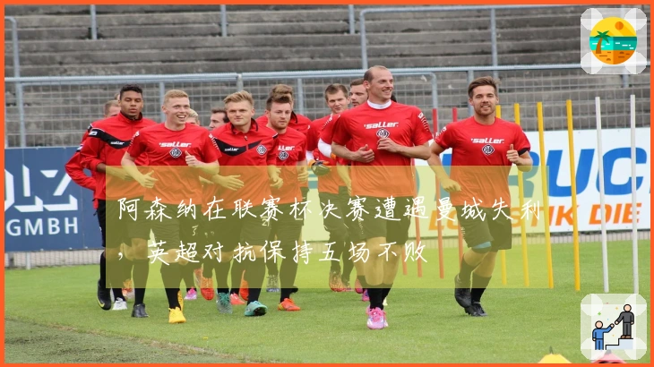 阿森纳在联赛杯决赛遭遇曼城失利，英超对抗保持五场不败