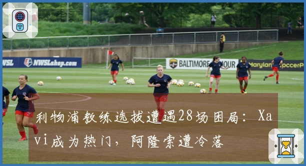 利物浦教练选拔遭遇28场困局：Xavi成为热门，阿隆索遭冷落