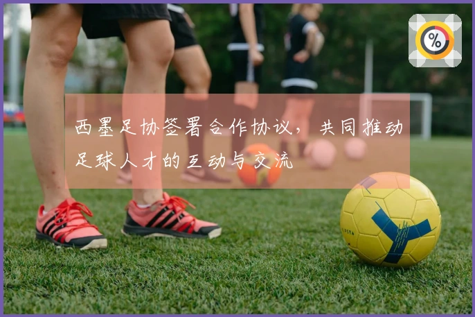 西墨足协签署合作协议，共同推动足球人才的互动与交流