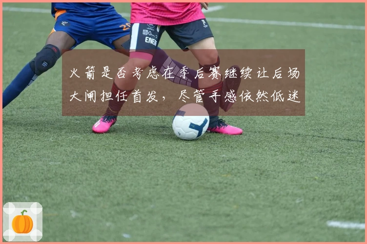 火箭是否考虑在季后赛继续让后场大闸担任首发，尽管手感依然低迷？