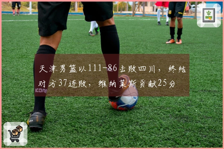 天津男篮以111-86击败四川，终结对方37连败，维纳莱斯贡献25分