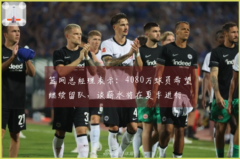 篮网总经理表示：4080万球员希望继续留队，谈薪水将在夏季进行