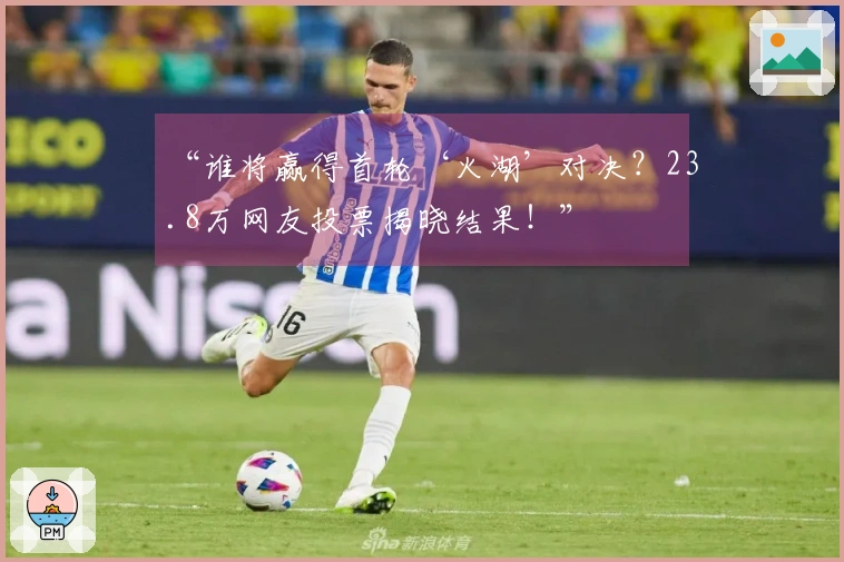 “谁将赢得首轮‘火湖’对决？23.8万网友投票揭晓结果！”