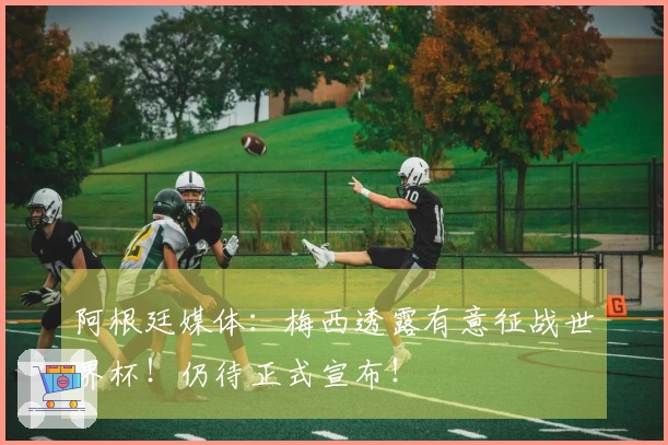 阿根廷媒体：梅西透露有意征战世界杯！仍待正式宣布！